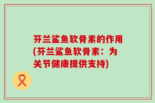 芬兰鲨鱼软骨素的作用(芬兰鲨鱼软骨素:为关节健康提供支持) 芬兰鲨鱼软骨素的作用(芬兰鲨鱼软骨素:为关节健康提供支持)