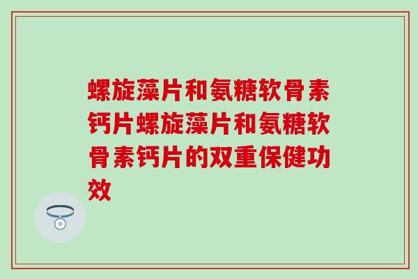 螺旋藻片和氨糖软骨素钙片螺旋藻片和氨糖软骨素钙片的双重保健功效 螺旋藻片和氨糖软骨素钙片螺旋藻片和氨糖软骨素钙片的双重保健功效