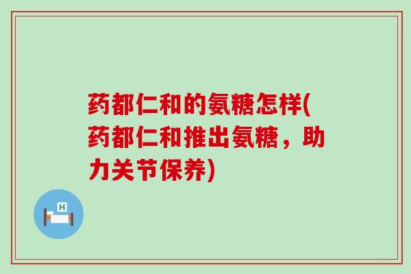 药都仁和的氨糖怎样(药都仁和推出氨糖，助力关节保养)