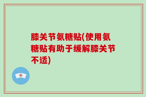 膝关节氨糖贴(使用氨糖贴有助于缓解膝关节不适)