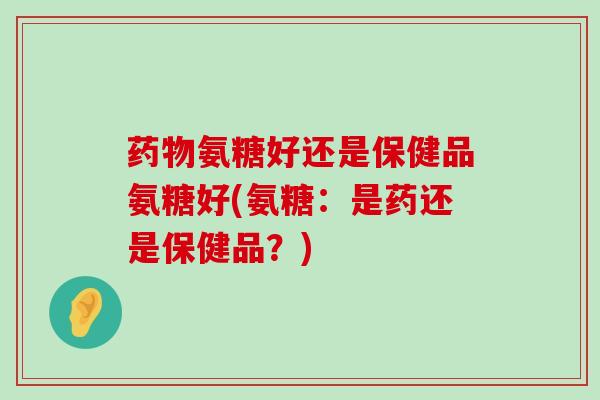 氨糖好还是保健品氨糖好(氨糖:是药还是保健品?) 氨糖好还是保健品氨糖好(氨糖:是药还是保健品?)