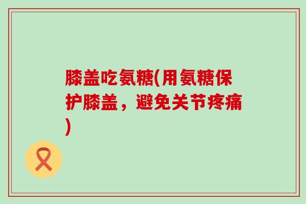 膝盖吃氨糖(用氨糖保护膝盖，避免关节)