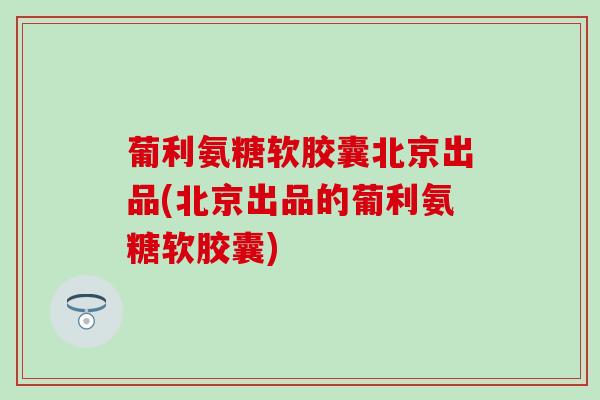 葡利氨糖软胶囊北京出品(北京出品的葡利氨糖软胶囊) 葡利氨糖软胶囊北京出品(北京出品的葡利氨糖软胶囊)