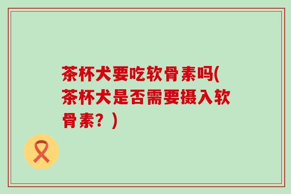 茶杯犬要吃软骨素吗(茶杯犬是否需要摄入软骨素？)