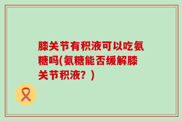 膝关节有积液可以吃氨糖吗(氨糖能否缓解膝关节积液?) 膝关节有积液可以吃氨糖吗(氨糖能否缓解膝关节积液?)