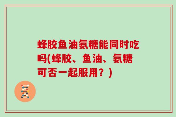 蜂胶鱼油氨糖能同时吃吗(蜂胶、鱼油、氨糖可否一起服用？)