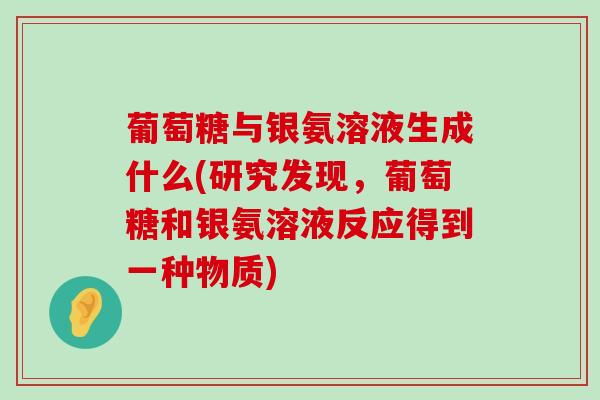 葡萄糖与银氨溶液生成什么(研究发现,葡萄糖和银氨溶液反应得到一种物质) 葡萄糖与银氨溶液生成什么(研究发现,葡萄糖和银氨溶液反应得到一种物质)