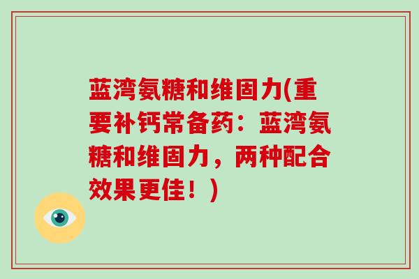 蓝湾氨糖和维固力(重要补钙常备药:蓝湾氨糖和维固力,两种配合效果更佳!) 蓝湾氨糖和维固力(重要补钙常备药:蓝湾氨糖和维固力,两种配合效果更佳!)