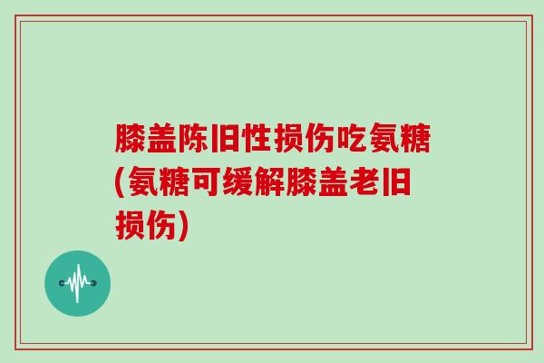 膝盖陈旧性损伤吃氨糖(氨糖可缓解膝盖老旧损伤)