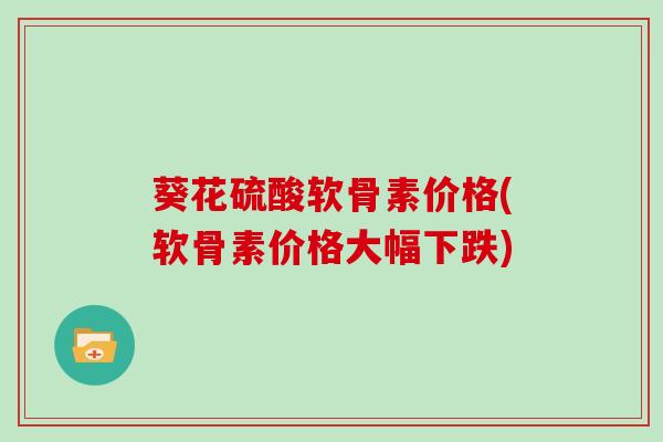 葵花硫酸软骨素价格(软骨素价格大幅下跌) 葵花硫酸软骨素价格(软骨素价格大幅下跌)