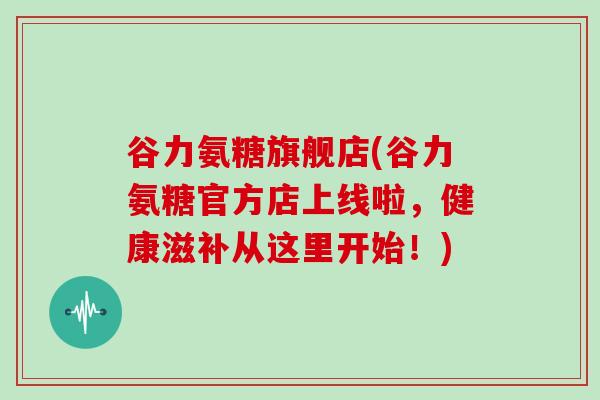 谷力氨糖旗舰店(谷力氨糖官方店上线啦,健康滋补从这里开始!) 谷力氨糖旗舰店(谷力氨糖官方店上线啦,健康滋补从这里开始!)
