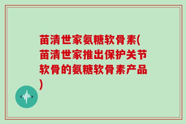 苗清世家氨糖软骨素(苗清世家推出保护关节软骨的氨糖软骨素产品) 苗清世家氨糖软骨素(苗清世家推出保护关节软骨的氨糖软骨素产品)