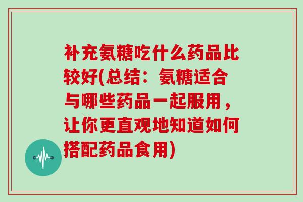 补充氨糖吃什么药品比较好(总结：氨糖适合与哪些药品一起服用，让你更直观地知道如何搭配药品食用)