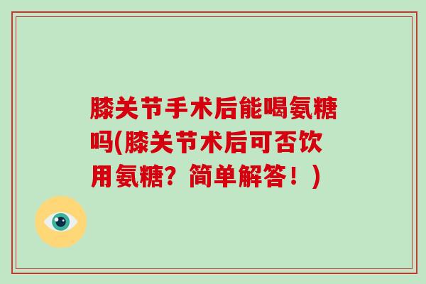 膝关节手术后能喝氨糖吗(膝关节术后可否饮用氨糖？简单解答！)