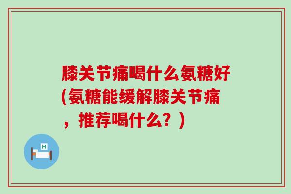 膝关节痛喝什么氨糖好(氨糖能缓解膝关节痛，推荐喝什么？)