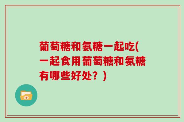 葡萄糖和氨糖一起吃(一起食用葡萄糖和氨糖有哪些好处？)
