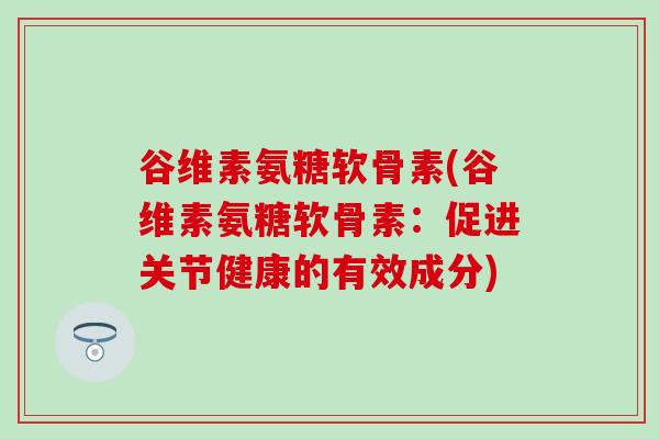谷维素氨糖软骨素(谷维素氨糖软骨素:促进关节健康的有效成分) 谷维素氨糖软骨素(谷维素氨糖软骨素:促进关节健康的有效成分)