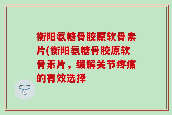衡阳氨糖骨胶原软骨素片(衡阳氨糖骨胶原软骨素片，缓解关节的有效选择