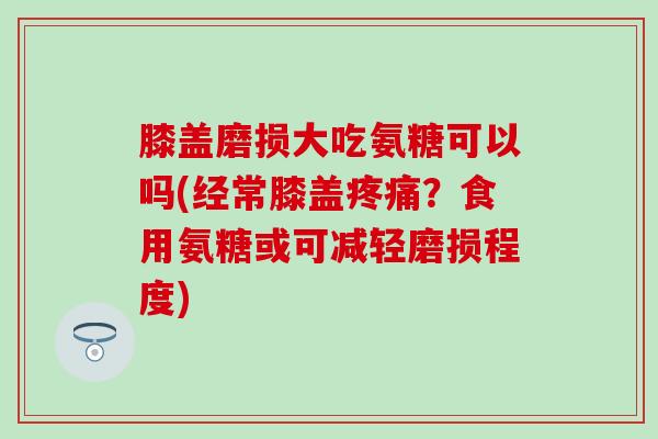 膝盖磨损大吃氨糖可以吗(经常膝盖？食用氨糖或可减轻磨损程度)