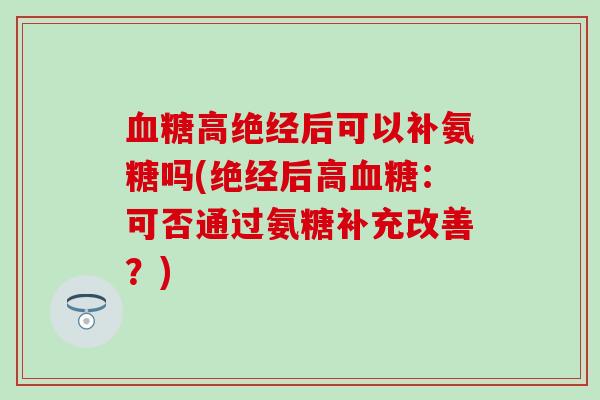 高绝经后可以补氨糖吗(绝经后高:可否通过氨糖补充改善?) 高绝经后可以补氨糖吗(绝经后高:可否通过氨糖补充改善?)