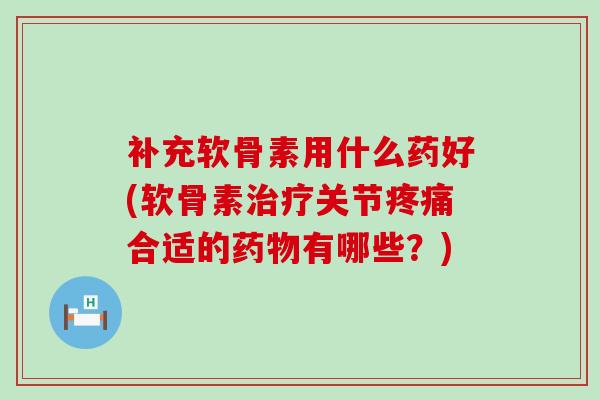 补充软骨素用什么药好(软骨素关节合适的有哪些？)