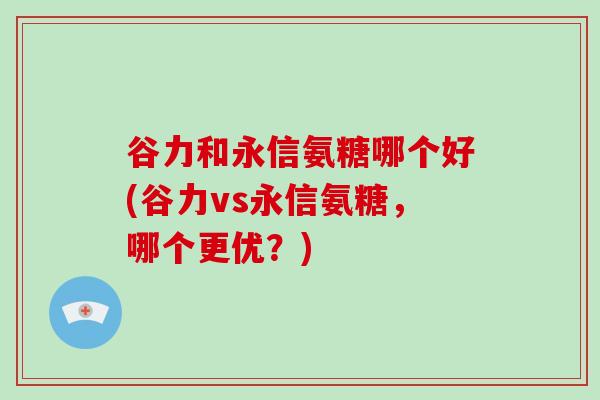谷力和永信氨糖哪个好(谷力vs永信氨糖，哪个更优？)
