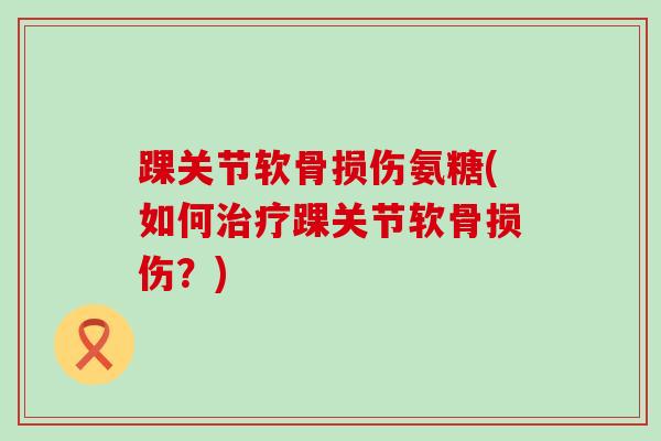 踝关节软骨损伤氨糖(如何踝关节软骨损伤?) 踝关节软骨损伤氨糖(如何踝关节软骨损伤?)