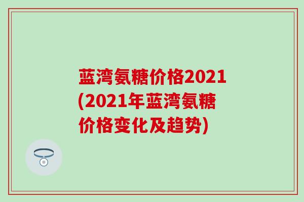 蓝湾氨糖价格2021(2021年蓝湾氨糖价格变化及趋势) 蓝湾氨糖价格2021(2021年蓝湾氨糖价格变化及趋势)