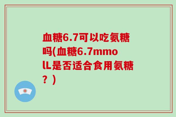 6.7可以吃氨糖吗(6.7mmolL是否适合食用氨糖?) 6.7可以吃氨糖吗(6.7mmolL是否适合食用氨糖?)