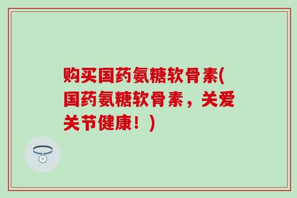 购买国药氨糖软骨素(国药氨糖软骨素,关爱关节健康!) 购买国药氨糖软骨素(国药氨糖软骨素,关爱关节健康!)