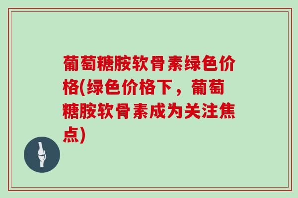 葡萄糖胺软骨素绿色价格(绿色价格下，葡萄糖胺软骨素成为关注焦点)