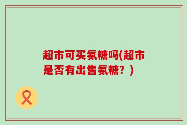 超市可买氨糖吗(超市是否有出售氨糖?) 超市可买氨糖吗(超市是否有出售氨糖?)