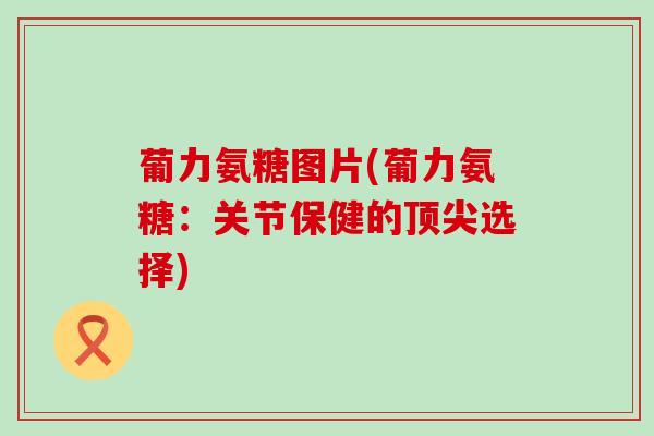 葡力氨糖图片(葡力氨糖：关节保健的选择)