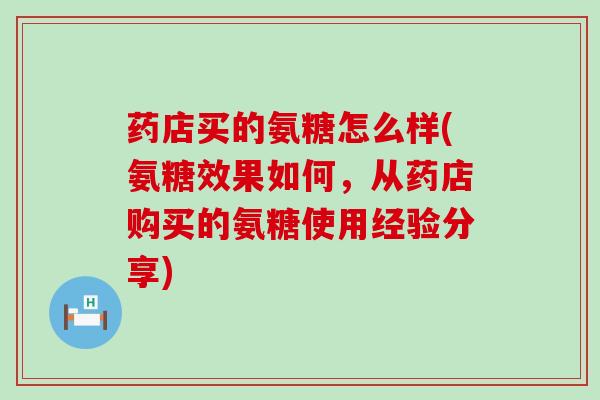 药店买的氨糖怎么样(氨糖效果如何,从药店购买的氨糖使用经验分享) 药店买的氨糖怎么样(氨糖效果如何,从药店购买的氨糖使用经验分享)