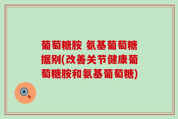 葡萄糖胺 氨基葡萄糖据别(改善关节健康葡萄糖胺和氨基葡萄糖) 葡萄糖胺 氨基葡萄糖据别(改善关节健康葡萄糖胺和氨基葡萄糖)