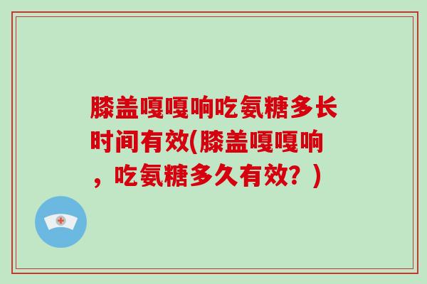 膝盖嘎嘎响吃氨糖多长时间有效(膝盖嘎嘎响,吃氨糖多久有效?) 膝盖嘎嘎响吃氨糖多长时间有效(膝盖嘎嘎响,吃氨糖多久有效?)