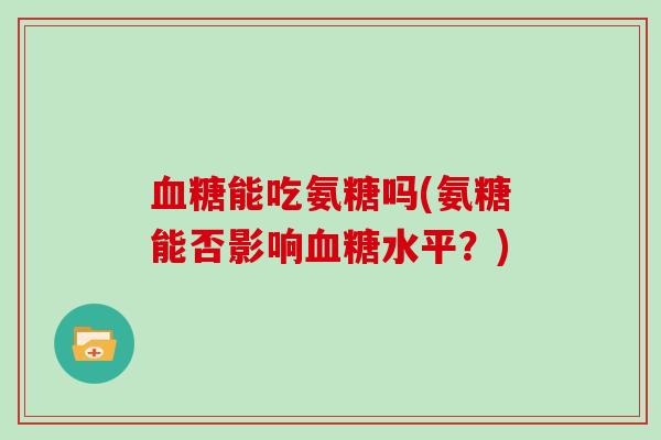 能吃氨糖吗(氨糖能否影响水平?) 能吃氨糖吗(氨糖能否影响水平?)