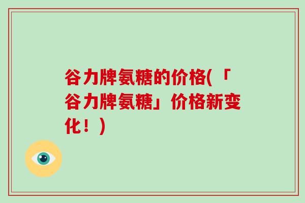 谷力牌氨糖的价格(「谷力牌氨糖」价格新变化！)