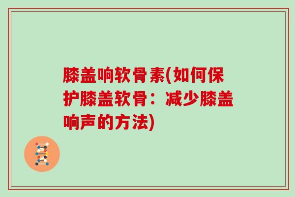 膝盖响软骨素(如何保护膝盖软骨：减少膝盖响声的方法)
