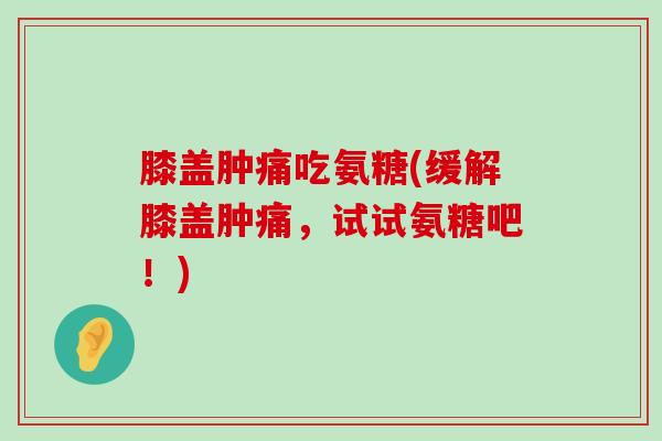 膝盖肿痛吃氨糖(缓解膝盖肿痛，试试氨糖吧！)