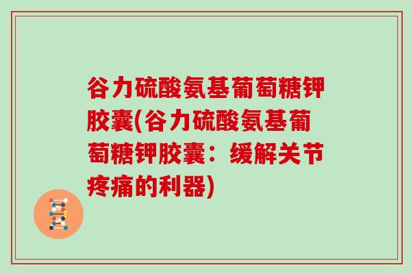 谷力硫酸氨基葡萄糖钾胶囊(谷力硫酸氨基葡萄糖钾胶囊:缓解关节的利器) 谷力硫酸氨基葡萄糖钾胶囊(谷力硫酸氨基葡萄糖钾胶囊:缓解关节的利器)