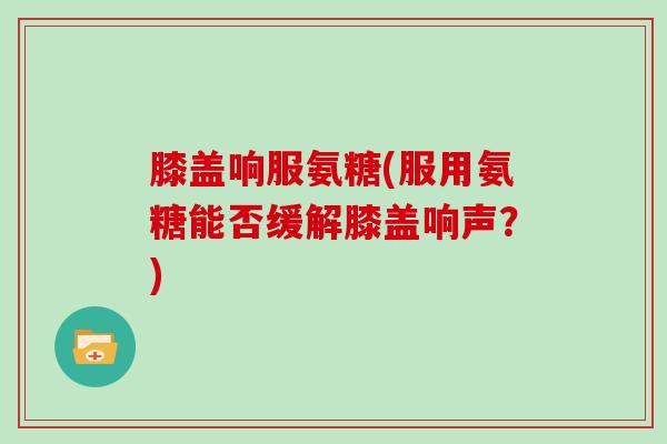 膝盖响服氨糖(服用氨糖能否缓解膝盖响声？)