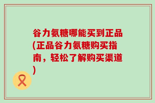 谷力氨糖哪能买到正品(正品谷力氨糖购买指南，轻松了解购买渠道)