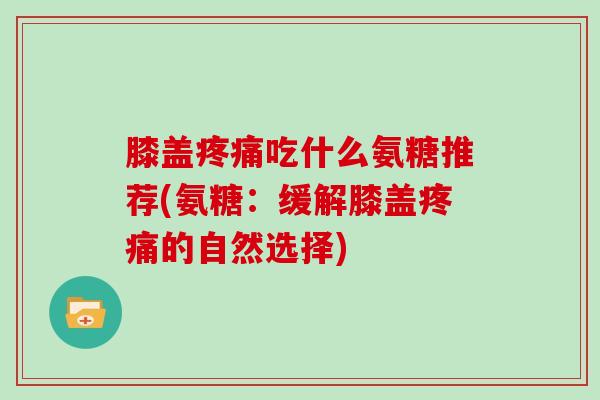 膝盖吃什么氨糖推荐(氨糖:缓解膝盖的自然选择) 膝盖吃什么氨糖推荐(氨糖:缓解膝盖的自然选择)