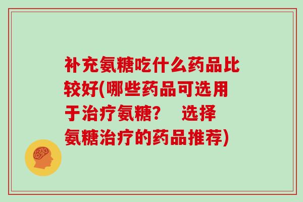 补充氨糖吃什么药品比较好(哪些药品可选用于氨糖? 选择氨糖的药品推荐) 补充氨糖吃什么药品比较好(哪些药品可选用于氨糖? 选择氨糖的药品推荐)