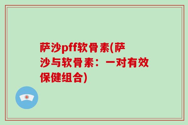 萨沙pff软骨素(萨沙与软骨素:一对有效保健组合) 萨沙pff软骨素(萨沙与软骨素:一对有效保健组合)
