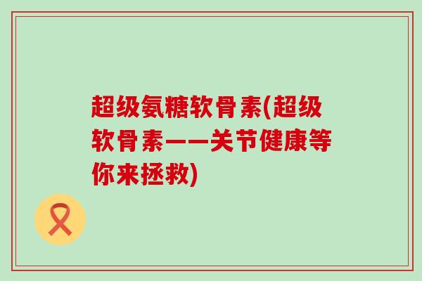 超级氨糖软骨素(超级软骨素——关节健康等你来拯救)