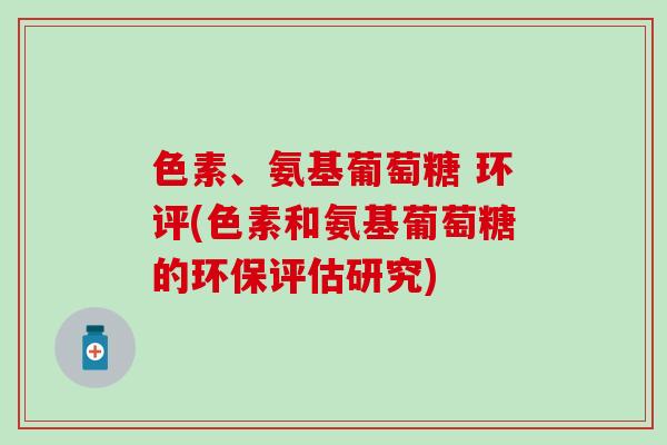 色素、氨基葡萄糖 环评(色素和氨基葡萄糖的环保评估研究) 色素、氨基葡萄糖 环评(色素和氨基葡萄糖的环保评估研究)