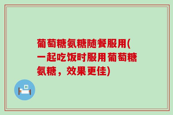 葡萄糖氨糖随餐服用(一起吃饭时服用葡萄糖氨糖,效果更佳) 葡萄糖氨糖随餐服用(一起吃饭时服用葡萄糖氨糖,效果更佳)