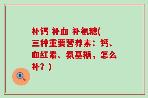 补钙 补 补氨糖(三种重要营养素:钙、红素、氨基糖,怎么补?) 补钙 补 补氨糖(三种重要营养素:钙、红素、氨基糖,怎么补?)